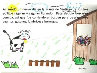 Amaneció un nuevo día en la granja de Santiago , y los tres
pollitos seguían y seguían llorando. Paca decidió buscarles
comida, así que fue corriendo al bosque para traerles unos
cuantos gusanos, lombrices y hormigas.




                                                    MARTA
 
