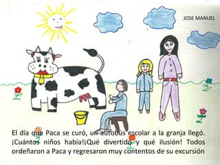 JOSE MANUEL




El día que Paca se curó, un autobús escolar a la granja llegó.
¡Cuántos niños había!¡Qué divertido y qué ilusión! Todos
ordeñaron a Paca y regresaron muy contentos de su excursión
 