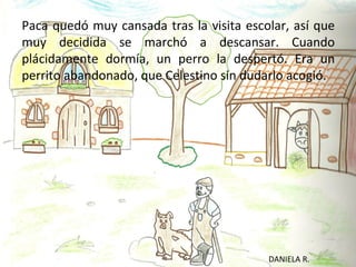 Paca quedó muy cansada tras la visita escolar, así que
muy decidida se marchó a descansar. Cuando
plácidamente dormía, un perro la despertó. Era un
perrito abandonado, que Celestino sin dudarlo acogió.




                                          DANIELA R.
 