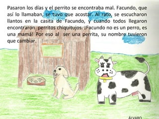 Pasaron los días y el perrito se encontraba mal. Facundo, que
así lo llamaban, se tuvo que acostar. Al rato, se escucharon
llantos en la casita de Facundo, y cuando todos llegaron
encontraron perritos chiquitujos. ¡Facundo no es un perro, es
una mamá! Por eso al ser una perrita, su nombre tuvieron
que cambiar.
 