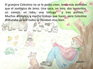 El granjero Celestino no se lo podía creer, tenía más animales
que el zoológico de Jerez. Una vaca, un toro, dos terneritos,
un conejo, un lobo, una tortuga             y tres pollitos.
Muchos animales, y mucho trabajo que hacer, pero Celestino
disfrutaba ya que todos se llevaban muy bien.




                                                     ALBERTO
 