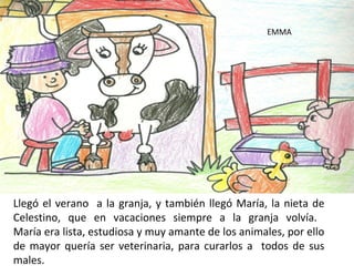 EMMA




Llegó el verano a la granja, y también llegó María, la nieta de
Celestino, que en vacaciones siempre a la granja volvía.
María era lista, estudiosa y muy amante de los animales, por ello
de mayor quería ser veterinaria, para curarlos a todos de sus
males.
 