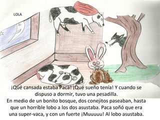 LOLA




  ¡Qué cansada estaba Paca! ¡Qué sueño tenía! Y cuando se
            dispuso a dormir, tuvo una pesadilla.
En medio de un bonito bosque, dos conejitos paseaban, hasta
  que un horrible lobo a los dos asustaba. Paca soñó que era
 una super-vaca, y con un fuerte ¡Muuuuu! Al lobo asustaba.
 