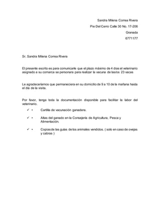Sandra Milena Correa Rivera
Pie Del Cerro Calle 30 No. 17-206
Granada
6771177
Sr. Sandra Milena Correa Rivera
El presente escrito es para comunicarle que el plazo máximo de 4 dias el veterinario
asignado a su comarca se personara para realizar la vacuna de las/os 23 vacas
Le agradeceríamos que permaneciera en su domicilio de 9 a 10 de la mañana hasta
el día de la visita.
Por favor, tenga toda la documentación disponible para facilitar la labor del
veterinario.
 • Cartilla de vacunación ganadera.
 • Altas del ganado en la Consejería de Agricultura, Pesca y
Alimentación.
 • Copiasde las guías de los animales vendidos. ( solo en caso de ovejas
y cabras )
 