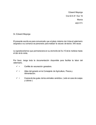 Edward Mayorga
Cra 42 A # 1 Sur 16
Murcia
4931771
Sr. Edward Mayorga
El presente escrito es para comunicarle que el plazo máximo de 4 dias el veterinario
asignado a su comarca se personara para realizar la vacuna de las/os 345 vacas
Le agradeceríamos que permaneciera en su domicilio de 9 a 10 de la mañana hasta
el día de la visita.
Por favor, tenga toda la documentación disponible para facilitar la labor del
veterinario.
 • Cartilla de vacunación ganadera.
 • Altas del ganado en la Consejería de Agricultura, Pesca y
Alimentación.
 • Copiasde las guías de los animales vendidos. ( solo en caso de ovejas
y cabras )
 