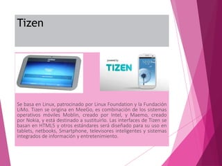 Tizen
Se basa en Linux, patrocinado por Linux Foundation y la Fundación
LiMo. Tizen se origina en MeeGo, es combinación de los sistemas
operativos móviles Moblin, creado por Intel, y Maemo, creado
por Nokia, y está destinado a sustituirlo. Las interfaces de Tizen se
basan en HTML5 y otros estándares será diseñado para su uso en
tablets, netbooks, Smartphone, televisores inteligentes y sistemas
integrados de información y entretenimiento.
 