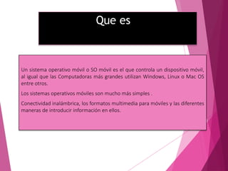 Que es
Un sistema operativo móvil o SO móvil es el que controla un dispositivo móvil,
al igual que las Computadoras más grandes utilizan Windows, Linux o Mac OS
entre otros.
Los sistemas operativos móviles son mucho más simples .
Conectividad inalámbrica, los formatos multimedia para móviles y las diferentes
maneras de introducir información en ellos.
 