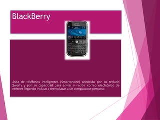 BlackBerry
Línea de teléfonos inteligentes (Smartphone) conocido por su teclado
Qwerty y por su capacidad para enviar y recibir correo electrónico de
internet llegando incluso a reemplazar a un computador personal
 