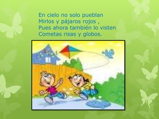 En cielo no solo pueblan
Mirlos y pájaros rojos ,
Pues ahora también lo visten
Cometas risas y globos.
 