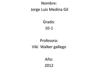 Nombre:
Jorge Luis Medina Gil

      Grado:
       10-1

     Profesora:
Viki Walker gallego

       Año:
       2012
 