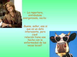La reportera, sintiéndose avergonzada, vacila:  -Bueno, señor, eso si que es un dato interesante, pero ¿qué  relación tiene ese hecho con la enfermedad de las vacas locas?   