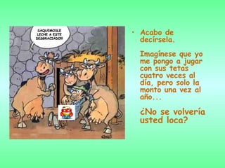 Acabo de decírsela.  Imagínese que yo me pongo a jugar con sus tetas cuatro veces al  día, pero solo la monto una vez al año...  ¿No se volvería usted loca?   