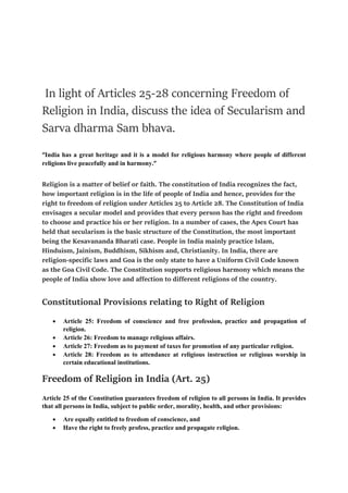 In light of Articles 25-28 concerning Freedom of
Religion in India, discuss the idea of Secularism and
Sarva dharma Sam bhava.
“India has a great heritage and it is a model for religious harmony where people of different
religions live peacefully and in harmony.”
Religion is a matter of belief or faith. The constitution of India recognizes the fact,
how important religion is in the life of people of India and hence, provides for the
right to freedom of religion under Articles 25 to Article 28. The Constitution of India
envisages a secular model and provides that every person has the right and freedom
to choose and practice his or her religion. In a number of cases, the Apex Court has
held that secularism is the basic structure of the Constitution, the most important
being the Kesavananda Bharati case. People in India mainly practice Islam,
Hinduism, Jainism, Buddhism, Sikhism and, Christianity. In India, there are
religion-specific laws and Goa is the only state to have a Uniform Civil Code known
as the Goa Civil Code. The Constitution supports religious harmony which means the
people of India show love and affection to different religions of the country.
Constitutional Provisions relating to Right of Religion
 Article 25: Freedom of conscience and free profession, practice and propagation of
religion.
 Article 26: Freedom to manage religious affairs.
 Article 27: Freedom as to payment of taxes for promotion of any particular religion.
 Article 28: Freedom as to attendance at religious instruction or religious worship in
certain educational institutions.
Freedom of Religion in India (Art. 25)
Article 25 of the Constitution guarantees freedom of religion to all persons in India. It provides
that all persons in India, subject to public order, morality, health, and other provisions:
 Are equally entitled to freedom of conscience, and
 Have the right to freely profess, practice and propagate religion.
 