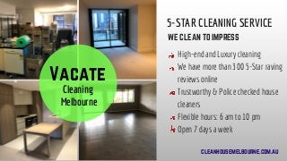   Vacate 
Cleaning
 Melbourne
5-STAR CLEANING SERVICE
WE CLEAN TO IMPRESS
High-end and Luxury cleaning
We have more than 300 5-Star raving
reviews online
Trustworthy & Police checked house
cleaners
Flexible hours: 6 am to 10 pm
Open 7 days a week
cleanhousemelbourne.com.au
 