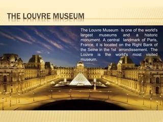 THE LOUVRE MUSEUM 
The Louvre Museum is one of the world's 
largest museums and a historic 
monument. A central landmark of Paris, 
France, it is located on the Right Bank of 
the Seine in the 1st arrondissement. The 
Louvre is the world's most visited 
museum. 
 