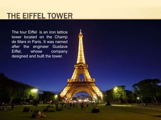 THE EIFFEL TOWER 
The tour Eiffel is an iron lattice 
tower located on the Champ 
de Mars in Paris. It was named 
after the engineer Gustave 
Eiffel, whose company 
designed and built the tower. 
 