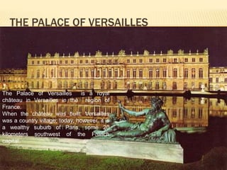 THE PALACE OF VERSAILLES 
The Palace of Versailles is a royal 
château in Versailles in the region of 
France. 
When the château was built, Versailles 
was a country village; today, however, it is 
a wealthy suburb of Paris, some 20 
kilometers southwest of the French 
capital. 
 