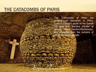 THE CATACOMBS OF PARIS 
The Catacombs of Paris are 
underground ossuaries in Paris, 
France. Located south of the former 
city gate (the "Barrière d’Enfer" at 
today's Place Denfert-Rochereau), 
the ossuaries hold the remains of 
about six million people 
 