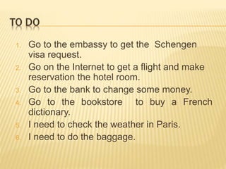 TO DO 
1. Go to the embassy to get the Schengen 
visa request. 
2. Go on the Internet to get a flight and make 
reservation the hotel room. 
3. Go to the bank to change some money. 
4. Go to the bookstore to buy a French 
dictionary. 
5. I need to check the weather in Paris. 
6. I need to do the baggage. 
 