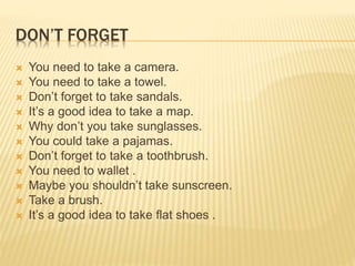 DON’T FORGET 
 You need to take a camera. 
 You need to take a towel. 
 Don’t forget to take sandals. 
 It’s a good idea to take a map. 
 Why don’t you take sunglasses. 
 You could take a pajamas. 
 Don’t forget to take a toothbrush. 
 You need to wallet . 
 Maybe you shouldn’t take sunscreen. 
 Take a brush. 
 It’s a good idea to take flat shoes . 
