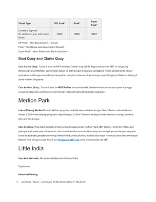 Ticket Type Off- Peak3
Peak4
Super
Peak5
Universal Express*
(In addition to your admission
ticket)
S$30 S$50 S$68
Off Peak3
: Hari Biasa (Senin – Jumat)
Peak4
: Hari Biasa saatMusim Libur Sekolah
Super Peak5
: Akhir Pekan dan Black-OutDates
Boat Quay and Clarke Quay
Cara Clarke Quay: Turun di stasiun MRT terdekatClarke Quay (NE4). Begitu keluar dari MRT ini langsung
terhubung ke Central Mall, carilah jalan keluar ke arah sungai Singapura (Singapore River).Setelah anda keluar
anda akan melihatgemerlap lampu-lampu bar,pub dan restaurantdi sebarang sungai Singapura.Selamatdatang di
dunia malam Singapura.
Cara ke Boat Quay : Turun di stasiun MRT Raffles lalu ambil exit H. Setelah keluar anda susuri jalan di pinggir
sungai Singapura ke arah kerumunan bar dan restaurantyang tampak dari kejauhan.
Merlion Park
Lokasi Patung Merlion Rumah Merlion yang baru terletak bersebelahan dengan One Fullerton,sebuah taman
seluas 2.500 meter persegi yang baru saja dibangun.Di One Fullerton,terdapat aneka restoran,lounge,dan klub
dansa di tepi sungai.
Cara ke Sana Anda dapat berjalan di tepi sungai Singapura dari Raffles Place MRTStation, ambil Exit H lalu ikuti
petunjuk arah pada peta di bawah ini.Jalur merah sedikitmemutar akan tetapi ada banyak pemandangan yang luar
biasa disepanjang perjalanan menuju Merlion Park,untuk jalur biru adalah jalur cepat (shortcut) untuk bisa mencapai
Merlion Park dengan cepat.Klik di sini Singapura MRTmap untuk melihatpeta rute MRT.
Little India
Cara ke Little India: Mrt terdekatLittle India & Ferrer Park
Esplanade
Informasi Penting
 Jam buka : Senin – Jumatjam 10.00-20.00,Sabtu 11.00-20.00
 