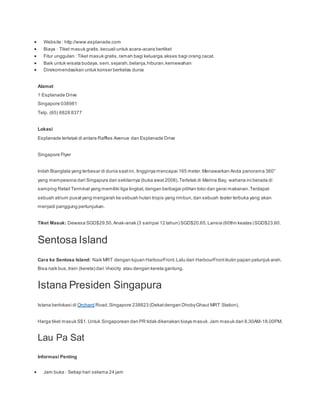  Website : http://www.esplanade.com
 Biaya : Tiket masuk gratis,kecuali untuk acara-acara bertiket
 Fitur unggulan : Tiket masuk gratis,ramah bagi keluarga,akses bagi orang cacat.
 Baik untuk wisata budaya, seni,sejarah,belanja,hiburan,kemewahan
 Direkomendasikan untuk konser berkelas dunia
Alamat
1 Esplanade Drive
Singapore 038981
Telp. (65) 6828 8377
Lokasi
Esplanade terletak di antara Raffles Avenue dan Esplanade Drive
Singapore Flyer
Inilah Bianglala yang terbesar di dunia saatini, tingginya mencapai 165 meter.Menawarkan Anda panorama 360°
yang mempesona dari Singapura dan sekitarnya (buka awal 2008).Terletak di Marina Bay, wahana ini berada di
samping Retail Terminal yang memiliki tiga tingkat,dengan berbagai pilihan toko dan gerai makanan.Terdapat
sebuah atrium pusatyang mengarah ke sebuah hutan tropis yang rimbun,dan sebuah teater terbuka yang akan
menjadi panggung pertunjukan.
Tiket Masuk: Dewasa SGD$29.50,Anak-anak (3 sampai 12 tahun) SGD$20.65,Lansia (60thn keatas) SGD$23.60.
Sentosa Island
Cara ke Sentosa Island: Naik MRT dengan tujuan HarbourFront.Lalu dari HarbourFrontikutin papan petunjuk arah.
Bisa naik bus,train (kereta) dari Vivocity atau dengan kereta gantung.
Istana Presiden Singapura
Istana berlokasi di Orchard Road,Singapore 238823 (Dekatdengan DhobyGhaut MRT Station).
Harga tiket masuk S$1.Untuk Singaporean dan PR tidak dikenakan biaya masuk.Jam masuk dari 8.30AM-18.00PM.
Lau Pa Sat
Informasi Penting
 Jam buka : Setiap hari selama 24 jam
 