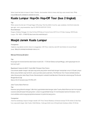 Sultan Ismail dan belok ke kanan di Jalan P. Ramlee, dan kemudian belok ke kanan sekali lagi untuk menaiki bukit. Pintu
masuk Menara KL terletak di sebelah kiri anda.
Kuala Lumpur Hop-On Hop-Off Tour (bus 2 tingkat)
Tips
Waktu operasi bus dari jam 8.30 pagi hingga 6.00 petang. Tiket bisa dibeli di atas bus, agen perjalanan, hotel-hotel utama dan
agen-agen resmi yang memamerkan logo KL HOP ON HOP OFF TOUR.
Pusat Informasi
Pengurus Khidmat Pelanggan KL Hop-On Hop Off MalaysiaTourismCentre (MTC) Lot 139 Jalan Ampang, 50450 Kuala
Lumpur. Tel: +603 – 21666162 atau buka situs websitenya di :
Masjid Jamek Kuala Lumpur
Transportasi
Angkutan yang dipakai untuk ke lokasi ini menggunakan LRT Putra. Anda bisa naik LRT dan berhenti di stasiun Masjid
Jamek. Mesjid itu terletak berdekatan stasiun ini.
Menara Petronas& Galeri
Tips
Kunjungan ke menara kembar akan bukan mulai 8.30 – 17.00 dari Selasa sampai Minggu.Jadi ingatjangan ke sini
hari senin yah !
Bagaimana Caranya ke KLCC Suria Mall / Petronas Twin Towers
Cara terbaik adalah dengan naik taksi bagi anda yang belum kenal betul dengan transportasi umum di Kuala Lumpur.
Anda cukup beritahu ingin ke KLCC, para supir taksi pasti sudah tahu.The Petronas Twin Towers terletak diantara
Jalan Ampang dan Jalan Raja Chulan.Berada tepatdi sebelah hotel Mandarin Oriental dan seberangnya The Ascott.
Dengan Kereta Api
Stasiun KLCC berada di jalur PUTRA LRT.
Jalan Tuanku Abdul Rahman
Tips
Kawasan yang dikenali sebagai ‘Little India’ juga terletak dekatdengan Jalan Tuanku Abdul Rahman dan me mpunyai
suasana sebuah bazaar India yang tulen. Lokasi ini juga terletak hanya 10 menitberjalan kaki ke Chinatown,hal ini
memudahkan anda mengunjungi kedua kawasan ini pada hari yang sama.
Transportasi
Anda bisa mendatangi tempat ini dengan menaiki LRT Putra. Stasiun Bandaraya di lintasan keretapi STAR terletak di Jalan Raja
Laut yang searah dengan Jalan Tuanku Abdul Rahman. Anda juga boleh turun di Masjid Jamek (keduanya dilalui STAR dan
 