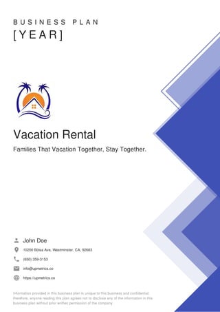 B U S I N E S S P L A N
[ Y E A R ]
Vacation Rental
Families That Vacation Together, Stay Together.
John Doe
10200 Bolsa Ave, Westminster, CA, 92683
(650) 359-3153
info@upmetrics.co
https://upmetrics.co
 