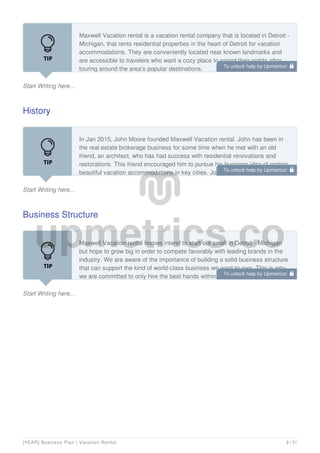 Start Writing here...
Maxwell Vacation rental is a vacation rental company that is located in Detroit -
Michigan, that rents residential properties in the heart of Detroit for vacation
accommodations. They are conveniently located near known landmarks and
are accessible to travelers who want a cozy place to spend their nights after
touring around the area’s popular destinations.
History
Start Writing here...
In Jan 2015, John Moore founded Maxwell Vacation rental. John has been in
the real estate brokerage business for some time when he met with an old
friend, an architect, who has had success with residential renovations and
restorations. This friend encouraged him to pursue his business idea of renting
beautiful vacation accommodations in key cities. John Moore clearly
Business Structure
Start Writing here...
Maxwell Vacation rental homes intend to start out small in Detroit - Michigan
but hope to grow big in order to compete favorably with leading brands in the
industry. We are aware of the importance of building a solid business structure
that can support the kind of world-class business we want to own. This is why
we are committed to only hire the best hands within our area of operations.
To unlock help try Upmetrics! 
To unlock help try Upmetrics! 
To unlock help try Upmetrics! 
[YEAR] Business Plan | Vacation Rental 9 / 31
 