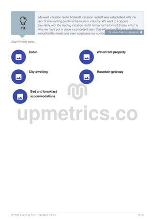 Start Writing here...
Maxwell Vacation rental homes® Vacation rental® was established with the
aim of maximizing profits in the tourism industry. We want to compete
favorably with the leading vacation rental homes in the United States which is
why we have put in place a competent team that will ensure that our vacation
rental facility meets and even surpasses our customers’ expectations.
Cabin

Waterfront property

City dwelling

Mountain getaway

Bed and breakfast
accommodations

To unlock help try Upmetrics! 
[YEAR] Business Plan | Vacation Rental 14 / 31
 
