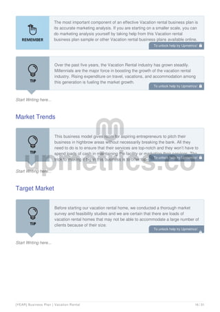 The most important component of an effective Vacation rental business plan is
its accurate marketing analysis. If you are starting on a smaller scale, you can
do marketing analysis yourself by taking help from this Vacation rental
business plan sample or other Vacation rental business plans available online.
Start Writing here...
Over the past five years, the Vacation Rental industry has grown steadily.
Millennials are the major force in boosting the growth of the vacation rental
industry. Rising expenditure on travel, vacations, and accommodation among
this generation is fueling the market growth.
Travelers in this demographic are more inclined towards vacation rental
Market Trends
Start Writing here...
This business model gives room for aspiring entrepreneurs to pitch their
business in highbrow areas without necessarily breaking the bank. All they
need to do is to ensure that their services are top-notch and they won’t have to
spend loads of cash in maintaining the facility or marketing their services. The
trick to making it big in this business is to offer top-notch services. Tourists
Target Market
Start Writing here...
Before starting our vacation rental home, we conducted a thorough market
survey and feasibility studies and we are certain that there are loads of
vacation rental homes that may not be able to accommodate a large number of
clients because of their size.
As such, Maxwell Vacation rental homes® will work towards providing
To unlock help try Upmetrics! 
To unlock help try Upmetrics! 
To unlock help try Upmetrics! 
To unlock help try Upmetrics!

[YEAR] Business Plan | Vacation Rental 16 / 31
 