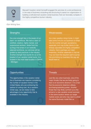 Start Writing here...
Maxwell Vacation rental homes® engaged the services of a core professional
in the area of business consulting and structuring to assist our organization in
building a well-planned vacation rental business that can favorably compete in
the highly competitive tourism industry.
Part of what the team of business consultants did was to work with the
Strengths
Our core strength lies in the power of our
team; our workforce. We have a team of
certified, creative, highly trained, and
experienced workers. Aside from the
synergy that exists in our carefully
selected workforce, our services will be
guided by best practices in the industry.
Another strength that counts for us is the
location of our vacation rental home; it is
located in the most ideal location in Detroit
- Michigan.
S
Weaknesses
As a new vacation rental home, it might
take some time for our business to break
into the market and gain acceptance
especially from top profile clients in the
already saturated and highly competitive
industry; that is perhaps our major
weakness. Another weakness is that we
may not have the required cash to pump
into promoting our business the way we
would want to.
W
Opportunities
The opportunities in the vacation rental
line of business are massive considering
the number of vacation homes in the
United States who are embracing the
options of cutting cost. As a vacation
rental copy, we are ready to take
advantage of any opportunity that is
available in the industry.
O
Threats
Just like any other business, one of the
major threats that we are likely going to
face is an economic downturn. It is a fact
that the economic downturn affects
purchasing/spending power. Another
threat that may likely confront us is the
arrival of a new vacation rental business
in the same location where our target
market exists and who may want to adopt
the same Business model like us.
T
To unlock help try Upmetrics! 
[YEAR] Business Plan | Vacation Rental 18 / 31
 