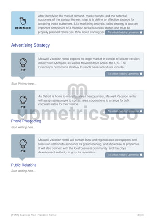 After identifying the market demand, market trends, and the potential
customers of the startup, the next step is to define an effective strategy for
attracting those customers. Like marketing analysis, sales strategy is also an
important component of a Vacation rental business startup and must be
properly planned before you think about starting your own Vacation rental
business.
Advertising Strategy
Start Writing here...
Maxwell Vacation rental expects its target market to consist of leisure travelers
mainly from Michigan, as well as travelers from across the U.S. The
Company’s promotions strategy to reach these individuals includes:
Phone Prospecting
Start writing here...
As Detroit is home to many business headquarters, Maxwell Vacation rental
will assign salespeople to contact area corporations to arrange for bulk
corporate rates for their visitors.
Public Relations
Start writing here...
Maxwell Vacation rental will contact local and regional area newspapers and
television stations to announce its grand opening, and showcase its properties.
It will also connect with the local business community, and the city’s
development authority to grow its reputation.
To unlock help try Upmetrics! 
To unlock help try Upmetrics! 
To unlock help try Upmetrics! 
To unlock help try Upmetrics! 
[YEAR] Business Plan | Vacation Rental 20 / 31
 