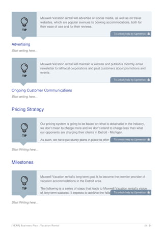 Advertising
Start writing here...
Maxwell Vacation rental will advertise on social media, as well as on travel
websites, which are popular avenues to booking accommodations, both for
their ease of use and for their reviews.
Ongoing Customer Communications
Start writing here...
Maxwell Vacation rental will maintain a website and publish a monthly email
newsletter to tell local corporations and past customers about promotions and
events.
Pricing Strategy
Start Writing here...
Our pricing system is going to be based on what is obtainable in the industry,
we don’t mean to charge more and we don’t intend to charge less than what
our opponents are charging their clients in Detroit - Michigan.
As such, we have put sturdy plans in place to offer discount services once in a
while and also to reward our dependable customers particularly when they refer
Milestones
Start Writing here...
Maxwell Vacation rental’s long-term goal is to become the premier provider of
vacation accommodations in the Detroit area.
The following is a series of steps that leads to Maxwell Vacation rental’s vision
of long-term success. It expects to achieve the following milestones in the
following 24 months:
To unlock help try Upmetrics! 
To unlock help try Upmetrics! 
To unlock help try Upmetrics! 
To unlock help try Upmetrics! 
[YEAR] Business Plan | Vacation Rental 21 / 31
 