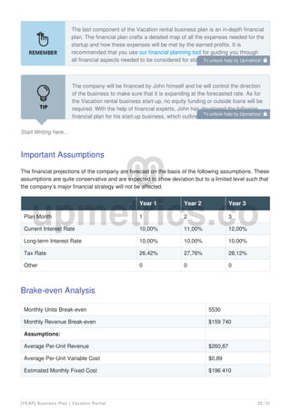 The last component of the Vacation rental business plan is an in-depth financial
plan. The financial plan crafts a detailed map of all the expenses needed for the
startup and how these expenses will be met by the earned profits. It is
recommended that you use our financial planning tool for guiding you through
all financial aspects needed to be considered for starting a Vacation rental
business.
Start Writing here...
The company will be financed by John himself and he will control the direction
of the business to make sure that it is expanding at the forecasted rate. As for
the Vacation rental business start-up, no equity funding or outside loans will be
required. With the help of financial experts, John has developed the following
financial plan for his start-up business, which outlines the financial
Important Assumptions
The financial projections of the company are forecast on the basis of the following assumptions. These
assumptions are quite conservative and are expected to show deviation but to a limited level such that
the company’s major financial strategy will not be affected.
Year 1 Year 2 Year 3
Plan Month 1 2 3
Current Interest Rate 10,00% 11,00% 12,00%
Long-term Interest Rate 10,00% 10,00% 10,00%
Tax Rate 26,42% 27,76% 28,12%
Other 0 0 0
Brake-even Analysis
Monthly Units Break-even 5530
Monthly Revenue Break-even $159 740
Assumptions:
Average Per-Unit Revenue $260,87
Average Per-Unit Variable Cost $0,89
Estimated Monthly Fixed Cost $196 410
To unlock help try Upmetrics! 
To unlock help try Upmetrics! 
[YEAR] Business Plan | Vacation Rental 23 / 31
 