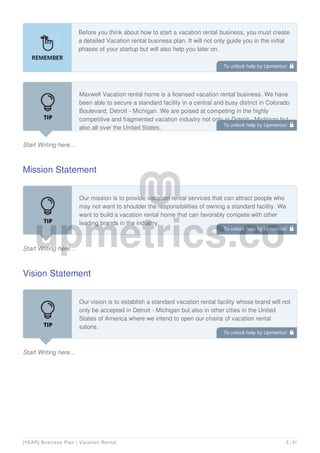Before you think about how to start a vacation rental business, you must create
a detailed Vacation rental business plan. It will not only guide you in the initial
phases of your startup but will also help you later on.
Start Writing here...
Maxwell Vacation rental home is a licensed vacation rental business. We have
been able to secure a standard facility in a central and busy district in Colorado
Boulevard, Detroit - Michigan. We are poised at competing in the highly
competitive and fragmented vacation industry not only in Detroit - Michigan but
also all over the United States.
Mission Statement
Start Writing here...
Our mission is to provide vacation rental services that can attract people who
may not want to shoulder the responsibilities of owning a standard facility. We
want to build a vacation rental home that can favorably compete with other
leading brands in the industry.
Vision Statement
Start Writing here...
Our vision is to establish a standard vacation rental facility whose brand will not
only be accepted in Detroit - Michigan but also in other cities in the United
States of America where we intend to open our chains of vacation rental
salons.
To unlock help try Upmetrics! 
To unlock help try Upmetrics! 
To unlock help try Upmetrics! 
To unlock help try Upmetrics! 
[YEAR] Business Plan | Vacation Rental 5 / 31
 