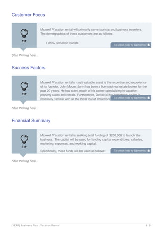 Customer Focus
Start Writing here...
Maxwell Vacation rental will primarily serve tourists and business travelers.
The demographics of these customers are as follows:
85% domestic tourists
15% of international tourists
Success Factors
Start Writing here...
Maxwell Vacation rental’s most valuable asset is the expertise and experience
of its founder, John Moore. John has been a licensed real estate broker for the
past 20 years. He has spent much of his career specializing in vacation
property sales and rentals. Furthermore, Detroit is his hometown, so he is
intimately familiar with all the local tourist attractions and desirable
Financial Summary
Start Writing here...
Maxwell Vacation rental is seeking total funding of $200,000 to launch the
business. The capital will be used for funding capital expenditures, salaries,
marketing expenses, and working capital.
Specifically, these funds will be used as follows:
To unlock help try Upmetrics! 
To unlock help try Upmetrics! 
To unlock help try Upmetrics! 
[YEAR] Business Plan | Vacation Rental 6 / 31
 