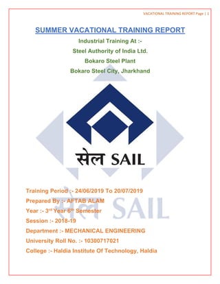 VACATIONAL TRAINING REPORT Page | 1
SUMMER VACATIONAL TRAINING REPORT
Industrial Training At :-
Steel Authority of India Ltd.
Bokaro Steel Plant
Bokaro Steel City, Jharkhand
Training Period :- 24/06/2019 To 20/07/2019
Prepared By :- AFTAB ALAM
Year :- 3rd
Year 6th
Semester
Session :- 2018-19
Department :- MECHANICAL ENGINEERING
University Roll No. :- 10300717021
College :- Haldia Institute Of Technology, Haldia
 