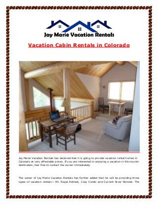 Vacation Cabin Rentals in Colorado
Jay Marie Vacation Rentals has declared that it is going to provide vacation rental homes in
Colorado at very affordable prices. If you are interested in enjoying a vacation in this tourist
destination, feel free to contact the owner immediately.
The owner of Jay Marie Vacation Rentals has further added that he will be providing three
types of vacation rentals— Mt. Royal Retreat, Cozy Condo and Current River Retreat. The
 
