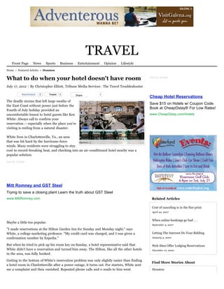 TRAVEL
   Front Page     News     Sports     Business    Entertainment       Opinion   Lifestyle

Home > Featured Articles > Houston


What to do when your hotel doesn't have room                                                   Ads By Google


July 17, 2012 | By Christopher Elliott, Tribune Media Services | The Travel Troubleshooter

          Recommend    0      Tweet   3          Share   3        0
                                                                                               Cheap Hotel Reservations
The deadly storms that left large swaths of
                                                                                               Save $15 on Hotels w/ Coupon Code.
the East Coast without power just before the
                                                                                               Book at CheapOstay® For Low Rates!
Fourth of July holiday provided an
uncomfortable lesson to hotel guests like Ken                                                  www.CheapOstay.com/Hotels
White: Always call to confirm your
reservation -- especially when the place you're
visiting is reeling from a natural disaster.

White lives in Charlottesville, Va., an area
that was hit hard by the hurricane-force        (Spencer…)
winds. Many residents were struggling to stay
cool in record-breaking heat, and checking into an air-conditioned hotel nearby was a
popular solution.
Ads By Google




Mitt Romney and GST Steel
Trying to save a closing plant Learn the truth about GST Steel
www.MittRomney.com                                                                              Related Articles

                                                                                                Cost of canceling is in the fine print
                                                                                                April 22, 2007


                                                                                                When online bookings go bad . . .
Maybe a little too popular.
                                                                                                September 9, 2007
"I made reservations at the Hilton Garden Inn for Sunday and Monday night," says
White, a college marketing professor. "My credit card was charged, and I was given a            Letting The Internet Do Your Bidding
confirmation number by Expedia."                                                                January 9, 2000

But when he tried to pick up his room key on Sunday, a hotel representative said that           Web Sites Offer Lodging Reservations
White didn't have a reservation and turned him away. The Hilton, like all the other hotels      December 10, 2000
in the area, was fully booked.

Getting to the bottom of White's reservation problem was only slightly easier than finding
                                                                                                Find More Stories About
a hotel room in Charlottesville after a power outage, it turns out. For starters, White sent
me a complaint and then vanished. Repeated phone calls and e-mails to him went                  Houston
 