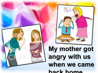 My mother got
angry with us
when we came
 