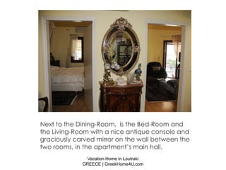 Next to the Dining-Room, is the Bed-Room and
the Living-Room with a nice antique console and
graciously carved mirror on the wall between the
two rooms, in the apartment’s main hall.
              Vacation Home in Loutraki
             GREECE | GreekHome4U.com
 
