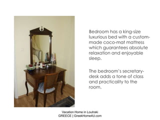 Bedroom has a king-size
                  luxurious bed with a custom-
                  made coco-mat mattress
                  which guarantees absolute
                  relaxation and enjoyable
                  sleep.

                  The bedroom’s secretary-
                  desk adds a tone of class
                  and practicality to the
                  room.




 Vacation Home in Loutraki
GREECE | GreekHome4U.com
 