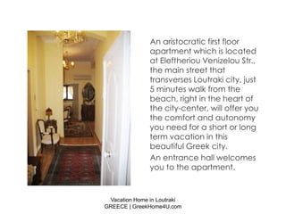 An aristocratic first floor
               apartment which is located
               at Eleftheriou Venizelou Str.,
               the main street that
               transverses Loutraki city, just
               5 minutes walk from the
               beach, right in the heart of
               the city-center, will offer you
               the comfort and autonomy
               you need for a short or long
               term vacation in this
               beautiful Greek city.
               An entrance hall welcomes
               you to the apartment.



 Vacation Home in Loutraki
GREECE | GreekHome4U.com
 