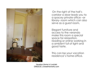 On the right of the hall’s
                  corridor a door leads you to
                  a spacey private office –or
                  library- room which can also
                  serve as a guest room.

                  Elegant furniture and
                  access to the veranda
                  make this room a special
                  space for relaxation,
                  reading or online working in
                  a ambient full of light and
                  good taste.

                  This can be your vacation
                  residence’s home-office.


 Vacation Home in Loutraki
GREECE | GreekHome4U.com
 