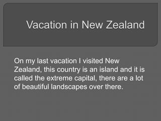 On my last vacation I visited New
Zealand, this country is an island and it is
called the extreme capital, there are a lot
of beautiful landscapes over there.
 