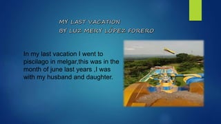 In my last vacation I went to
piscilago in melgar,this was in the
month of june last years ,I was
with my husband and daughter.
 