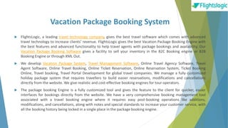 Vacation Package Booking System
 FlightsLogic, a leading travel technology company, gives the best travel software which comes with advanced
travel technology to increase clients’ revenue. FlightsLogic gives the best Vacation Package Booking Engine with
the best features and advanced functionality to help travel agents with package bookings and availability. Our
Vacation Package Booking Software gives a facility to sell your inventory in the B2C Booking engine or B2B
Booking Engine or through XML Out.
 We develop Vacation Package System, Travel Management Software, Online Travel Agency Software, Travel
Agent Software, Online Travel Booking, Online Ticket Reservation, Online Reservation System, Ticket Booking
Online, Travel booking, Travel Portal Development for global travel companies. We manage a fully customized
holiday package system that requires travellers to build easier reservations, modifications and cancellations
directly from the website. We give realistic and cost-effective booking engines for tour operators.
 The package booking Engine is a fully customized tool and gives the feature to the client for quicker, easier
interfaces for bookings directly from the website. We have a very comprehensive booking management tool
associated with a travel booking engine where it requires easy post-booking operations like additions,
modifications, and cancellations, along with notes and special standards to increase your customer service, with
all the booking history being locked in a single place in the package booking engine.
 