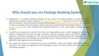 Why should you use Package Booking System?
 FlightsLogic is a complete Software Package for tour, travel and activity provider. It automates online
booking and payment to offer complete Package Booking IT Solution. If you have a Tour & Travel website
and are looking for the best Vacation Package Booking System or Package Booking Software, connect with
us. We are a leading travel technology company. We have complete travel technology solutions and Travel
booking software for travel industry, with advanced features of tour and vacation package booking
modules.
 It permits tour operators to control more than one responsibility, such as client engagement and sales,
product management and sales through numerous reserving channels (online and offline), billing and
payments, and dealer management. Our travel portal consists of GDS/third party API integration for b2b
flight booking portal, hotel booking and car booking services. We give all kinds of travel portal solutions for
B2B & B2C travel agencies across the planet.
 We supply our service at a promised time so as to maintain a good and healthy relationship with our
customers. We relate our experience with technology to serve our clients better than any other travel
technology company.
 