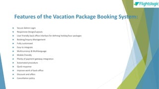 Features of the Vacation Package Booking System:
 Secure Admin Login
 Responsive Design/Layouts
 User friendly back office interface for defining holiday/tour packages
 Booking/Inquiry Management
 Fully customized
 Easy to integrate
 Multicurrency & Multilanguage
 Mobile-friendly
 Plenty of payment gateway integration
 Automated procedure
 Quick response
 Improve work of back-office
 Discount and offers
 Cancellation policy
 